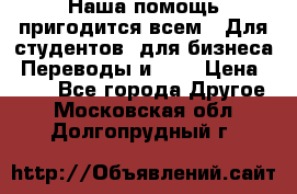 Наша помощь пригодится всем.. Для студентов  для бизнеса. Переводы и ... › Цена ­ 200 - Все города Другое . Московская обл.,Долгопрудный г.